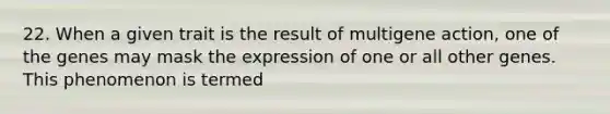 22. When a given trait is the result of multigene action, one of the genes may mask the expression of one or all other genes. This phenomenon is termed