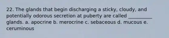 22. The glands that begin discharging a sticky, cloudy, and potentially odorous secretion at puberty are called __________ glands. a. apocrine b. merocrine c. sebaceous d. mucous e. ceruminous