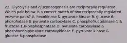 22. Glycolysis and gluconeogenesis are reciprocally regulated. Which pair below is a correct match of two reciprocally regulated enzyme pairs? A. hexokinase & pyruvate kinase B. glucose 6-phosphatase & pyruvate carboxylase C. phosphofructokinase-1 & fructose 1,6-bisphosphatase D. pyruvate carboxylase & phosphoenolpyruvate carboxykinase E. pyruvate kinase & glucose 6-phosphatase