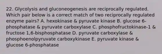 22. Glycolysis and gluconeogenesis are reciprocally regulated. Which pair below is a correct match of two reciprocally regulated enzyme pairs? A. hexokinase & pyruvate kinase B. glucose 6-phosphatase & pyruvate carboxylase C. phosphofructokinase-1 & fructose 1,6-bisphosphatase D. pyruvate carboxylase & phosphoenolpyruvate carboxykinase E. pyruvate kinase & glucose 6-phosphatase