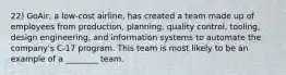 22) GoAir, a low-cost airline, has created a team made up of employees from production, planning, quality control, tooling, design engineering, and information systems to automate the company's C-17 program. This team is most likely to be an example of a ________ team.