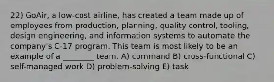 22) GoAir, a low-cost airline, has created a team made up of employees from production, planning, quality control, tooling, design engineering, and information systems to automate the company's C-17 program. This team is most likely to be an example of a ________ team. A) command B) cross-functional C) self-managed work D) problem-solving E) task