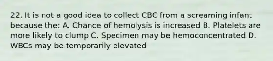 22. It is not a good idea to collect CBC from a screaming infant because the: A. Chance of hemolysis is increased B. Platelets are more likely to clump C. Specimen may be hemoconcentrated D. WBCs may be temporarily elevated