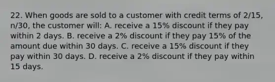 22. When goods are sold to a customer with credit terms of 2/15, n/30, the customer will: A. receive a 15% discount if they pay within 2 days. B. receive a 2% discount if they pay 15% of the amount due within 30 days. C. receive a 15% discount if they pay within 30 days. D. receive a 2% discount if they pay within 15 days.