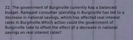 22. The government of Burginville currently has a balanced budget. Rampant consumer spending in Burginville has led to a decrease in national savings, which has affected real interest rates in Burginville.Which action could the government of Burginville take to offset the effect of a decrease in national savings on real interest rates?