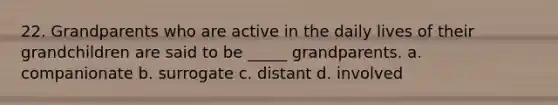 22. Grandparents who are active in the daily lives of their grandchildren are said to be _____ grandparents. a. companionate b. surrogate c. distant d. involved