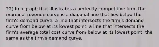 22) In a graph that illustrates a perfectly competitive firm, the marginal revenue curve is a diagonal line that lies below the firm's demand curve. a line that intersects the firm's demand curve from below at its lowest point. a line that intersects the firm's average total cost curve from below at its lowest point. the same as the firm's demand curve.