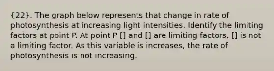 (22). The graph below represents that change in rate of photosynthesis at increasing light intensities. Identify the limiting factors at point P. At point P [] and [] are limiting factors. [] is not a limiting factor. As this variable is increases, the rate of photosynthesis is not increasing.