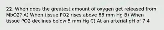 22. When does the greatest amount of oxygen get released from MbO2? A) When tissue PO2 rises above 88 mm Hg B) When tissue PO2 declines below 5 mm Hg C) At an arterial pH of 7.4