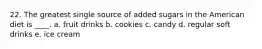 22. The greatest single source of added sugars in the American diet is ____. a. fruit drinks b. cookies c. candy d. regular soft drinks e. ice cream