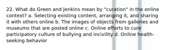 22. What do Green and Jenkins mean by "curation" in the online context? a. Selecting existing content, arranging it, and sharing it with others online b. The images of objects from galleries and museums that are posted online c. Online efforts to cure participatory culture of bullying and incivility d. Online health-seeking behavior