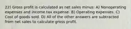 22) Gross profit is calculated as net sales minus: A) Nonoperating expenses and income tax expense. B) Operating expenses. C) Cost of goods sold. D) All of the other answers are subtracted from net sales to calculate gross profit.