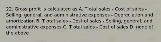 22. Gross profit is calculated as A. T otal sales - Cost of sales - Selling, general, and administrative expenses - Depreciation and amortization B. T otal sales - Cost of sales - Selling, general, and administrative expenses C. T otal sales - Cost of sales D. none of the above