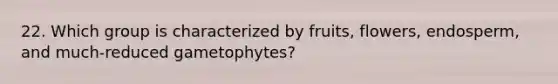 22. Which group is characterized by fruits, flowers, endosperm, and much-reduced gametophytes?