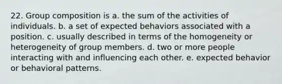 22. Group composition is a. the sum of the activities of individuals. b. a set of expected behaviors associated with a position. c. usually described in terms of the homogeneity or heterogeneity of group members. d. two or more people interacting with and influencing each other. e. expected behavior or behavioral patterns.