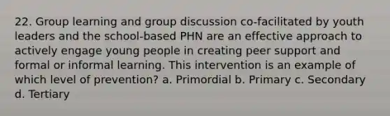 22. Group learning and group discussion co-facilitated by youth leaders and the school-based PHN are an effective approach to actively engage young people in creating peer support and formal or informal learning. This intervention is an example of which level of prevention? a. Primordial b. Primary c. Secondary d. Tertiary