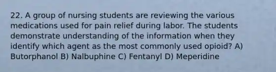 22. A group of nursing students are reviewing the various medications used for pain relief during labor. The students demonstrate understanding of the information when they identify which agent as the most commonly used opioid? A) Butorphanol B) Nalbuphine C) Fentanyl D) Meperidine