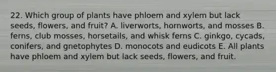 22. Which group of plants have phloem and xylem but lack seeds, flowers, and fruit? A. liverworts, hornworts, and mosses B. ferns, club mosses, horsetails, and whisk ferns C. ginkgo, cycads, conifers, and gnetophytes D. monocots and eudicots E. All plants have phloem and xylem but lack seeds, flowers, and fruit.