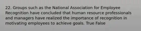 22. Groups such as the National Association for Employee Recognition have concluded that human resource professionals and managers have realized the importance of recognition in motivating employees to achieve goals. True False