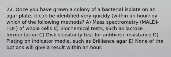 22. Once you have grown a colony of a bacterial isolate on an agar plate, it can be identified very quickly (within an hour) by which of the following methods? A) Mass spectrometry (MALDI-TOF) of whole cells B) Biochemical tests, such as lactose fermentation C) Disk sensitivity test for antibiotic resistance D) Plating on indicator media, such as Brilliance agar E) None of the options will give a result within an hour.