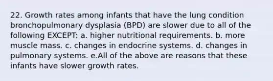 22. Growth rates among infants that have the lung condition bronchopulmonary dysplasia (BPD) are slower due to all of the following EXCEPT: a. higher nutritional requirements. b. more muscle mass. c. changes in endocrine systems. d. changes in pulmonary systems. e.All of the above are reasons that these infants have slower growth rates.