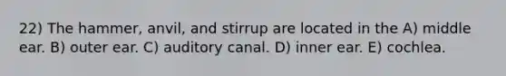 22) The hammer, anvil, and stirrup are located in the A) middle ear. B) outer ear. C) auditory canal. D) inner ear. E) cochlea.