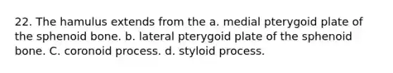 22. The hamulus extends from the a. medial pterygoid plate of the sphenoid bone. b. lateral pterygoid plate of the sphenoid bone. C. coronoid process. d. styloid process.