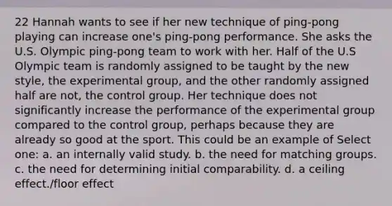 22 Hannah wants to see if her new technique of ping-pong playing can increase one's ping-pong performance. She asks the U.S. Olympic ping-pong team to work with her. Half of the U.S Olympic team is randomly assigned to be taught by the new style, the experimental group, and the other randomly assigned half are not, the control group. Her technique does not significantly increase the performance of the experimental group compared to the control group, perhaps because they are already so good at the sport. This could be an example of Select one: a. an internally valid study. b. the need for matching groups. c. the need for determining initial comparability. d. a ceiling effect./floor effect