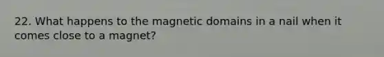 22. What happens to the magnetic domains in a nail when it comes close to a magnet?