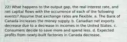 22) What happens to the output gap, the real interest rate, and net capital flows with the occurrence of each of the following events? Assume that exchange rates are flexible. a. The Bank of Canada increases the money supply. b. Canadian net exports decrease due to a decrease in incomes in the United States. c. Consumers decide to save more and spend less. d. Expected profits from newly-built factories in Canada decrease.