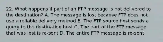 22. What happens if part of an FTP message is not delivered to the destination? A. The message is lost because FTP does not use a reliable delivery method B. The FTP source host sends a query to the destination host C. The part of the FTP message that was lost is re-sent D. The entire FTP message is re-sent