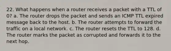 22. What happens when a router receives a packet with a TTL of 0? a. The router drops the packet and sends an ICMP TTL expired message back to the host. b. The router attempts to forward the traffic on a local network. c. The router resets the TTL to 128. d. The router marks the packet as corrupted and forwards it to the next hop.