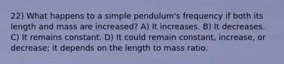 22) What happens to a simple pendulum's frequency if both its length and mass are increased? A) It increases. B) It decreases. C) It remains constant. D) It could remain constant, increase, or decrease; it depends on the length to mass ratio.