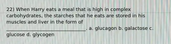 22) When Harry eats a meal that is high in complex carbohydrates, the starches that he eats are stored in his muscles and liver in the form of _________________________________. a. glucagon b. galactose c. glucose d. glycogen