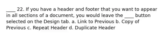 ____ 22. If you have a header and footer that you want to appear in all sections of a document, you would leave the ____ button selected on the Design tab. a. Link to Previous b. Copy of Previous c. Repeat Header d. Duplicate Header