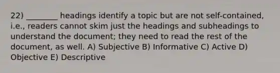 22) ________ headings identify a topic but are not self-contained, i.e., readers cannot skim just the headings and subheadings to understand the document; they need to read the rest of the document, as well. A) Subjective B) Informative C) Active D) Objective E) Descriptive