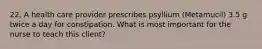 22. A health care provider prescribes psyllium (Metamucil) 3.5 g twice a day for constipation. What is most important for the nurse to teach this client?