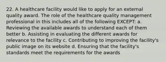 22. A healthcare facility would like to apply for an external quality award. The role of the healthcare quality management professional in this includes all of the following EXCEPT: a. Reviewing the available awards to understand each of them better b. Assisting in evaluating the different awards for relevance to the facility c. Contributing to improving the facility's public image on its website d. Ensuring that the facility's standards meet the requirements for the awards