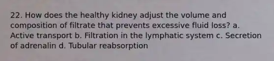 22. How does the healthy kidney adjust the volume and composition of filtrate that prevents excessive fluid loss? a. Active transport b. Filtration in the lymphatic system c. Secretion of adrenalin d. Tubular reabsorption