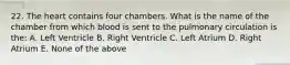 22. The heart contains four chambers. What is the name of the chamber from which blood is sent to the pulmonary circulation is the: A. Left Ventricle B. Right Ventricle C. Left Atrium D. Right Atrium E. None of the above