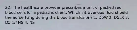 22) The heatlthcare provider prescribes a unit of packed red blood cells for a pediatric client. Which intravenous fluid should the nurse hang during the blood transfusion? 1. D5W 2. D5LR 3. D5 1/4NS 4. NS