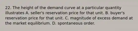 22. The height of the demand curve at a particular quantity illustrates A. seller's reservation price for that unit. B. buyer's reservation price for that unit. C. magnitude of excess demand at the market equilibrium. D. spontaneous order.