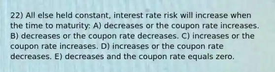 22) All else held constant, interest rate risk will increase when the time to maturity: A) decreases or the coupon rate increases. B) decreases or the coupon rate decreases. C) increases or the coupon rate increases. D) increases or the coupon rate decreases. E) decreases and the coupon rate equals zero.