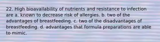 22. High bioavailability of nutrients and resistance to infection are a. known to decrease risk of allergies. b. two of the advantages of breastfeeding. c. two of the disadvantages of breastfeeding. d. advantages that formula preparations are able to mimic.