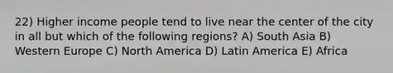 22) Higher income people tend to live near the center of the city in all but which of the following regions? A) South Asia B) Western Europe C) North America D) Latin America E) Africa