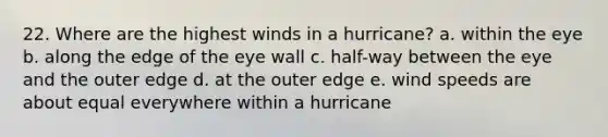 22. Where are the highest winds in a hurricane? a. within the eye b. along the edge of the eye wall c. half-way between the eye and the outer edge d. at the outer edge e. wind speeds are about equal everywhere within a hurricane