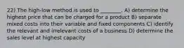 22) The high-low method is used to ________. A) determine the highest price that can be charged for a product B) separate mixed costs into their variable and fixed components C) identify the relevant and irrelevant costs of a business D) determine the sales level at highest capacity