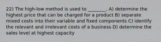 22) The high-low method is used to ________. A) determine the highest price that can be charged for a product B) separate mixed costs into their variable and fixed components C) identify the relevant and irrelevant costs of a business D) determine the sales level at highest capacity