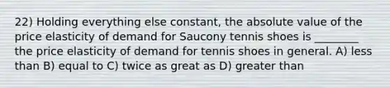 22) Holding everything else constant, the absolute value of the price elasticity of demand for Saucony tennis shoes is ________ the price elasticity of demand for tennis shoes in general. A) less than B) equal to C) twice as great as D) greater than