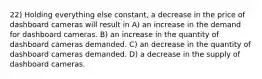 22) Holding everything else constant, a decrease in the price of dashboard cameras will result in A) an increase in the demand for dashboard cameras. B) an increase in the quantity of dashboard cameras demanded. C) an decrease in the quantity of dashboard cameras demanded. D) a decrease in the supply of dashboard cameras.